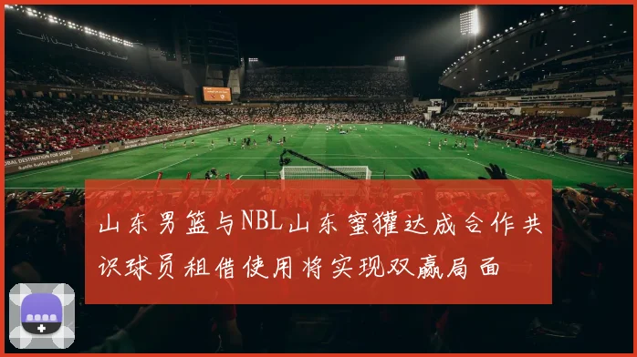 山东男篮与NBL山东蜜獾达成合作共识球员租借使用将实现双赢局面