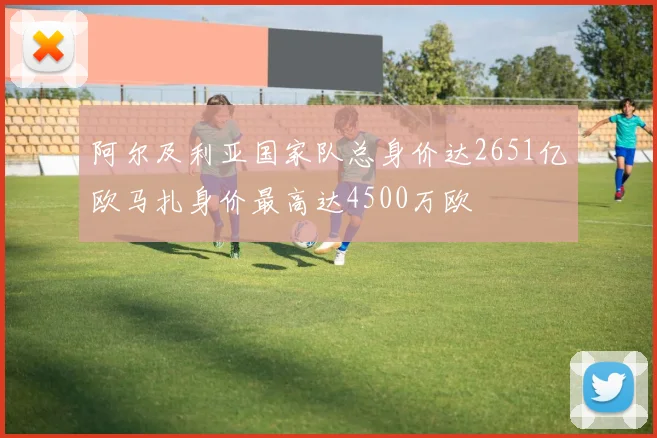 阿尔及利亚国家队总身价达2651亿欧马扎身价最高达4500万欧