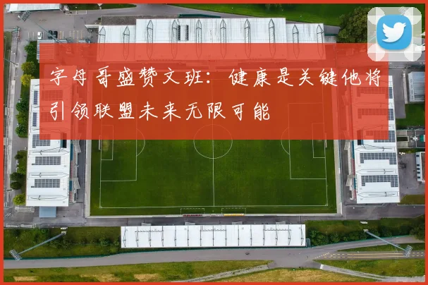 字母哥盛赞文班：健康是关键他将引领联盟未来无限可能