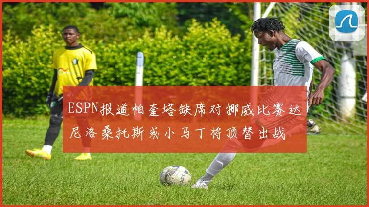 ESPN报道帕奎塔缺席对挪威比赛达尼洛桑托斯或小马丁将顶替出战