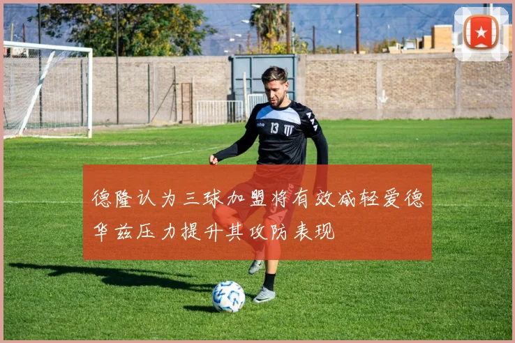 德隆认为三球加盟将有效减轻爱德华兹压力提升其攻防表现