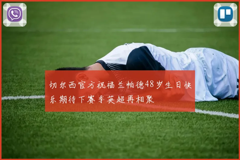 切尔西官方祝福兰帕德48岁生日快乐期待下赛季英超再相聚