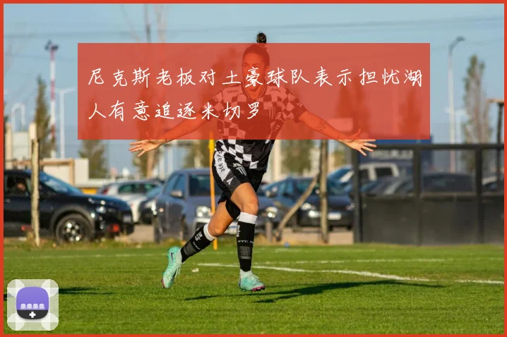 尼克斯老板对土豪球队表示担忧湖人有意追逐米切罗