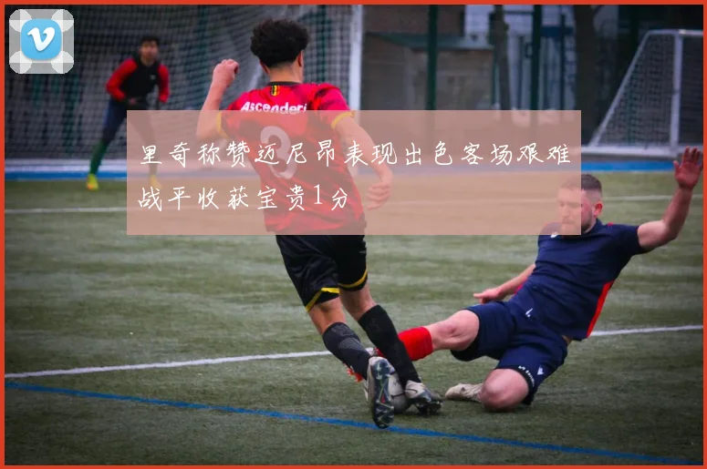 里奇称赞迈尼昂表现出色客场艰难战平收获宝贵1分