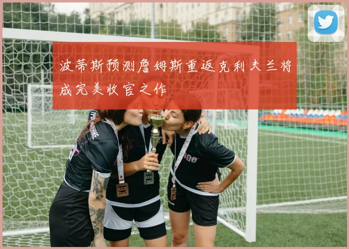 波蒂斯预测詹姆斯重返克利夫兰将成完美收官之作