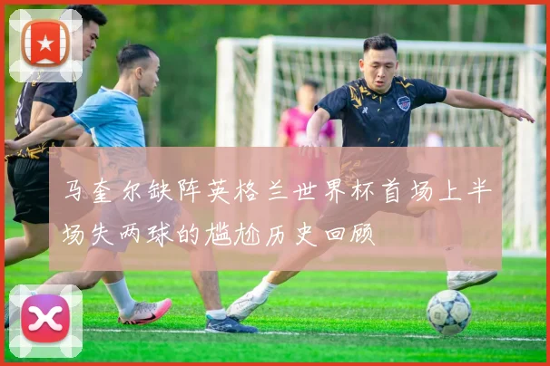 马奎尔缺阵英格兰世界杯首场上半场失两球的尴尬历史回顾