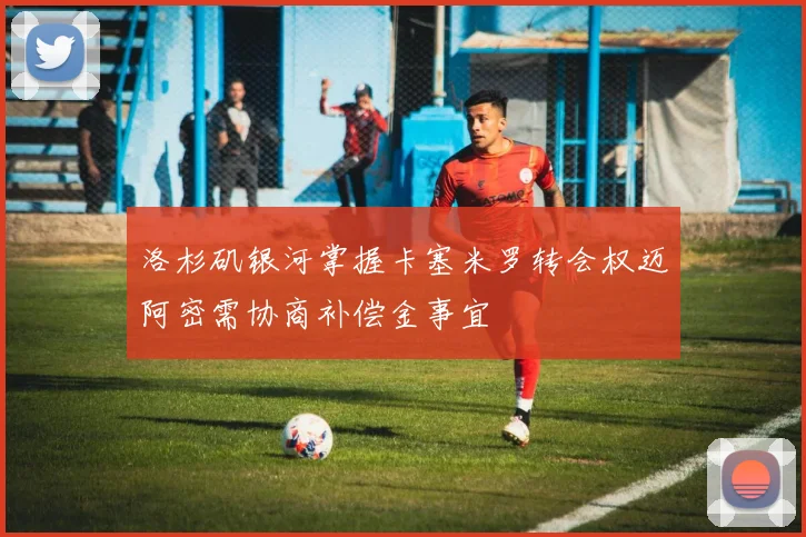 洛杉矶银河掌握卡塞米罗转会权迈阿密需协商补偿金事宜