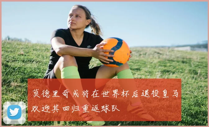莫德里奇或将在世界杯后退役皇马欢迎其回归重返球队