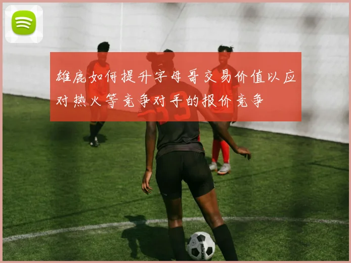 雄鹿如何提升字母哥交易价值以应对热火等竞争对手的报价竞争