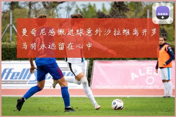 曼奇尼感慨进球意外沙拉维离开罗马将永远留在心中