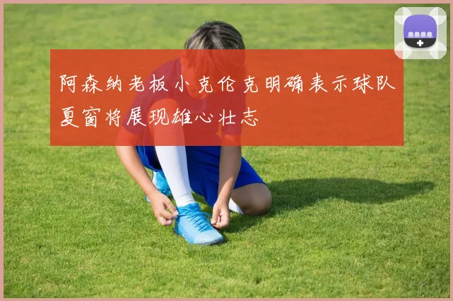 阿森纳老板小克伦克明确表示球队夏窗将展现雄心壮志