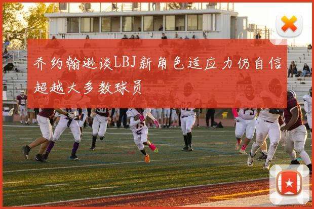 乔约翰逊谈LBJ新角色适应力仍自信超越大多数球员