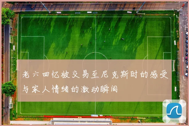 老六回忆被交易至尼克斯时的感受与家人情绪的激动瞬间