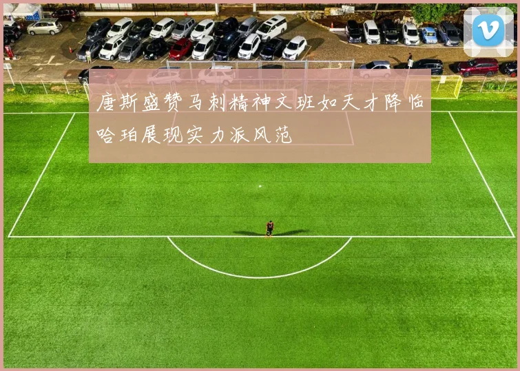 唐斯盛赞马刺精神文班如天才降临哈珀展现实力派风范