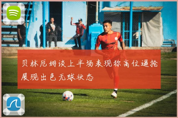 贝林厄姆谈上半场表现称高位逼抢展现出色无球状态
