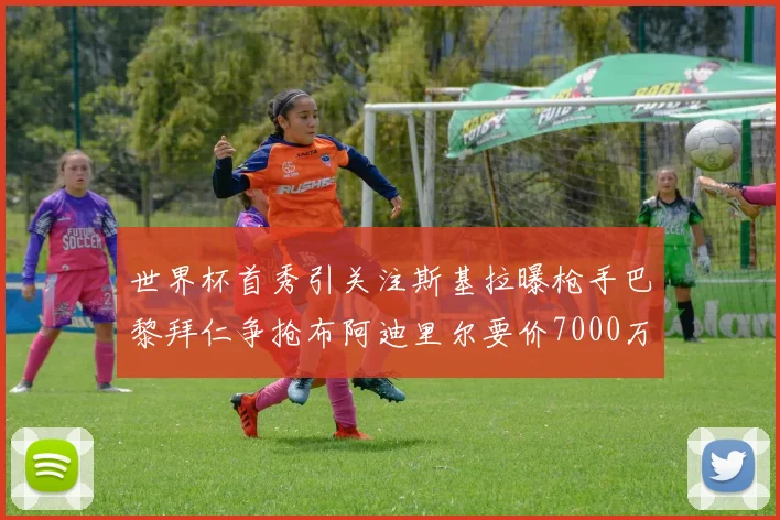 世界杯首秀引关注斯基拉曝枪手巴黎拜仁争抢布阿迪里尔要价7000万欧元