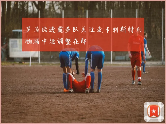 罗马诺透露多队关注麦卡利斯特利物浦中场调整在即