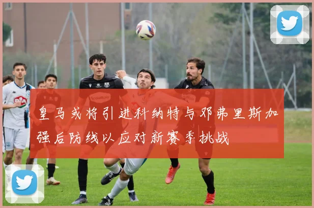 皇马或将引进科纳特与邓弗里斯加强后防线以应对新赛季挑战
