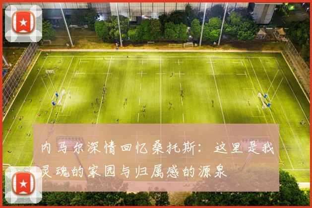 内马尔深情回忆桑托斯：这里是我灵魂的家园与归属感的源泉