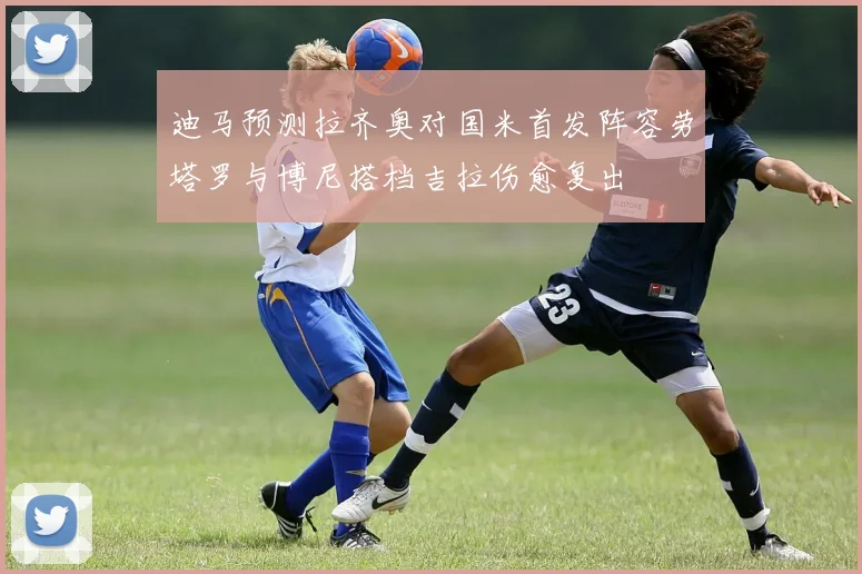迪马预测拉齐奥对国米首发阵容劳塔罗与博尼搭档吉拉伤愈复出