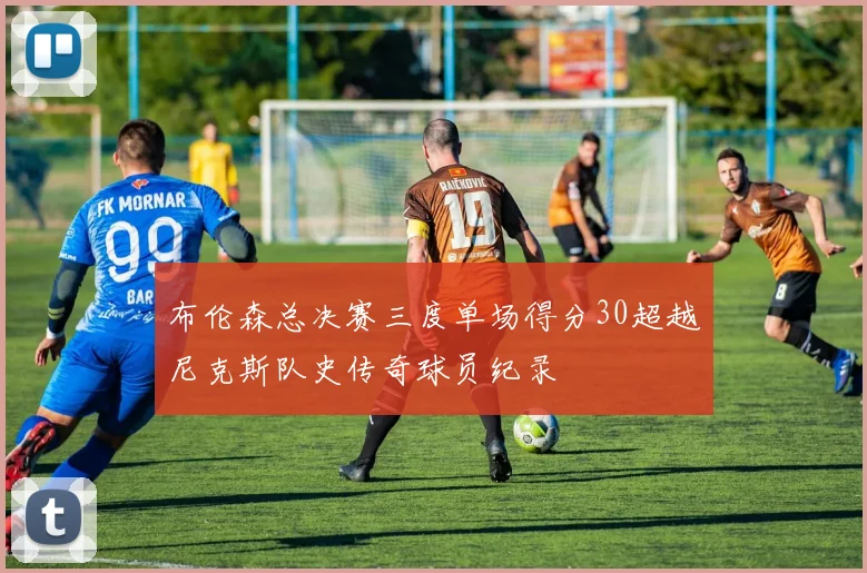 布伦森总决赛三度单场得分30超越尼克斯队史传奇球员纪录