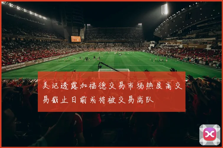 美记透露加福德交易市场热度高交易截止日前或将被交易离队