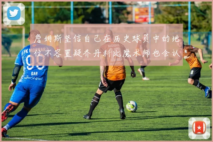 詹姆斯坚信自己在历史球员中的地位不容置疑乔丹科比魔术师也会认同