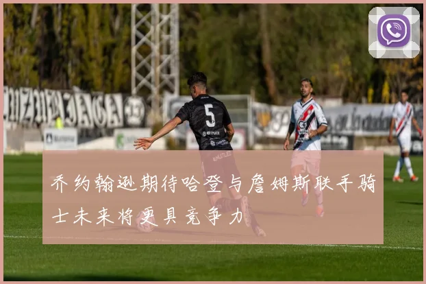 乔约翰逊期待哈登与詹姆斯联手骑士未来将更具竞争力
