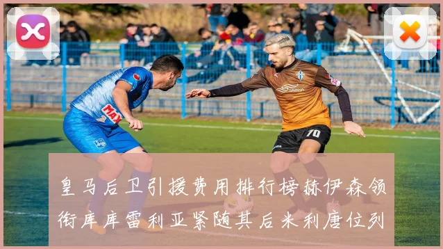 皇马后卫引援费用排行榜赫伊森领衔库库雷利亚紧随其后米利唐位列第三