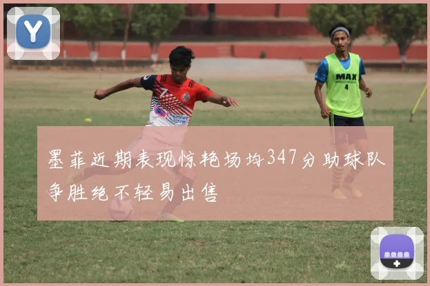 墨菲近期表现惊艳场均347分助球队争胜绝不轻易出售