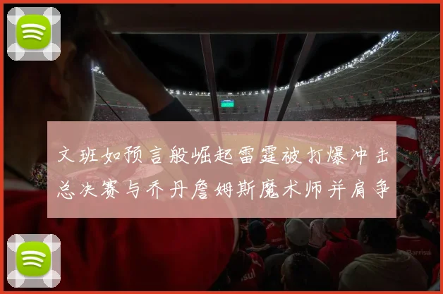 文班如预言般崛起雷霆被打爆冲击总决赛与乔丹詹姆斯魔术师并肩争首冠